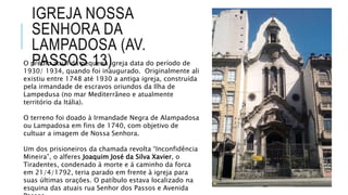 IGREJA NOSSA
SENHORA DA
LAMPADOSA (AV.
PASSOS 13)O prédio atual da pequena igreja data do período de
1930/ 1934, quando foi inaugurado. Originalmente ali
existiu entre 1748 até 1930 a antiga igreja, construída
pela irmandade de escravos oriundos da Ilha de
Lampedusa (no mar Mediterrâneo e atualmente
território da Itália).
O terreno foi doado à Irmandade Negra de Alampadosa
ou Lampadosa em fins de 1740, com objetivo de
cultuar a imagem de Nossa Senhora.
Um dos prisioneiros da chamada revolta “Inconfidência
Mineira”, o alferes Joaquim José da Silva Xavier, o
Tiradentes, condenado à morte e á caminho da forca
em 21/4/1792, teria parado em frente à igreja para
suas últimas orações. O patíbulo estava localizado na
esquina das atuais rua Senhor dos Passos e Avenida
 