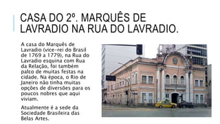 CASA DO 2º. MARQUÊS DE
LAVRADIO NA RUA DO LAVRADIO.
A casa do Marquês de
Lavradio (vice-rei do Brasil
de 1769 a 1779), na Rua do
Lavradio esquina com Rua
da Relação, foi também
palco de muitas festas na
cidade. Na época, o Rio de
Janeiro não tinha muitas
opções de diversões para os
poucos nobres que aqui
viviam.
Atualmente é a sede da
Sociedade Brasileira das
Belas Artes.
 