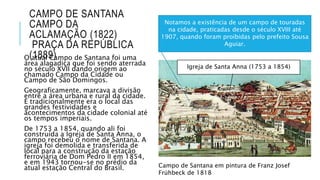 CAMPO DE SANTANA
CAMPO DA
ACLAMAÇÃO (1822)
PRAÇA DA REPÚBLICA
(1889)O atual Campo de Santana foi uma
área alagadiça que foi sendo aterrada
no século XVII dando origem ao
chamado Campo da Cidade ou
Campo de São Domingos.
Geograficamente, marcava a divisão
entre a área urbana e rural da cidade.
E tradicionalmente era o local das
grandes festividades e
acontecimentos da cidade colonial até
os tempos imperiais.
De 1753 a 1854, quando ali foi
construída a Igreja de Santa Anna, o
campo recebeu o nome de Santana. A
igreja foi demolida e transferida de
local para a construção da estação
ferroviária de Dom Pedro II em 1854,
e em 1943 tornou-se no prédio da
atual estação Central do Brasil. Campo de Santana em pintura de Franz Josef
Frühbeck de 1818
Igreja de Santa Anna (1753 a 1854)
Notamos a existência de um campo de touradas
na cidade, praticadas desde o século XVIII até
1907, quando foram proibidas pelo prefeito Sousa
Aguiar.
 