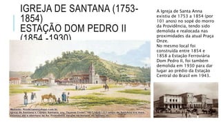 IGREJA DE SANTANA (1753-
1854)
ESTAÇÃO DOM PEDRO II
(1854 -1930)
A Igreja de Santa Anna
existiu de 1753 a 1854 (por
101 anos) no sopé do morro
da Providência, tendo sido
demolida e realocada nas
proximidades da atual Praça
Onze.
No mesmo local foi
construída entre 1854 e
1858 a Estação Ferroviária
Dom Pedro II, foi também
demolida em 1930 para dar
lugar ao prédio da Estação
Central do Brasil em 1943.
 