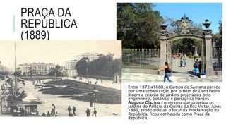 PRAÇA DA
REPÚBLICA
(1889)
Entre 1873 a1880, o Campo de Santana passou
por uma urbanização por ordem de Dom Pedro
II com a criação de jardins projetados pelo
engenheiro, botânico e paisagista francês
Auguste Glaziou ( o mesmo que projetou os
jardins do Palácio da Quinta da Boa Vista). Após
1889, tendo sido ali o local da Proclamação da
República, ficou conhecida como Praça da
República.
 