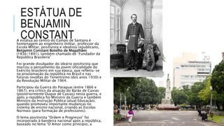 ESTÁTUA DE
BENJAMIN
CONSTANTA estátua ao centro do Campo de Santana é
homenagem ao engenheiro militar, professor da
Escola Militar, positivista e idealista republicano,
Benjamin Constant Botelho de Magalhães
(1836/1891), também chamado de “Fundador da
República Brasileira”
Foi grande divulgador do ideário positivista que
marcou o pensamento da jovem oficialidade do
Exército brasileiro em sua época, que refletiu-se
na proclamação da república no Brasil e nas
futuras revoltas do Tenentismo (dos anos 1930) e
da Revolução Militar de 1964.
Participou da Guerra do Paraguai (entre 1866 e
1867), era crítico da atuação do Barão de Caxias
(posteriormente Duque de Caxias) nesta guerra, e
após a república foi Ministro da Guerra e também
Ministro da Instrução Pública (atual Educação),
quando promoveu importante mudanças no
sistema de ensino nacional, criando as Escolas
Normais (para formação de professores).
O lema positivista “Ordem e Progresso” foi
incorporado à bandeira nacional após a república,
baseado no lema “O Amor como princípio, a
 