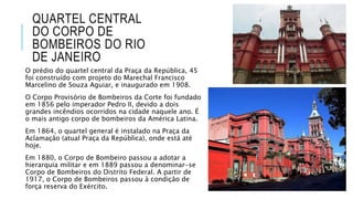 QUARTEL CENTRAL
DO CORPO DE
BOMBEIROS DO RIO
DE JANEIRO
O prédio do quartel central da Praça da República, 45
foi construído com projeto do Marechal Francisco
Marcelino de Souza Aguiar, e inaugurado em 1908.
O Corpo Provisório de Bombeiros da Corte foi fundado
em 1856 pelo imperador Pedro II, devido a dois
grandes incêndios ocorridos na cidade naquele ano. É
o mais antigo corpo de bombeiros da América Latina.
Em 1864, o quartel general é instalado na Praça da
Aclamação (atual Praça da República), onde está até
hoje.
Em 1880, o Corpo de Bombeiro passou a adotar a
hierarquia militar e em 1889 passou a denominar-se
Corpo de Bombeiros do Distrito Federal. A partir de
1917, o Corpo de Bombeiros passou à condição de
força reserva do Exército.
 
