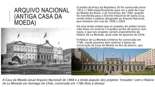 ARQUIVO NACIONAL
(ANTIGA CASA DA
MOEDA)
O prédio da Praça da República 26 foi construído entre
1853 a 1868 especificamente para ser a sede da Casa
da Moeda do Brasil, e ali funcionou até 1984, quando
foi transferida para o Distrito Industrial de Santa Cruz,
sendo então o palácio designado ao Arquivo Nacional,
que manteve sem uso de 1998 a 2009.
Há uma lenda urbana que os projetos do prédio teriam
sido feitos no exterior e trazidos ao Rio de Janeiro num
navio, e que tais projetos seriam originalmente do
Palácio de La Moneda, atual sede do governo do Chile.
O Palácio de La Moneda (chileno) foi construído em
1786, sendo portanto bem anterior à época de
construção da Casa da Moeda no Rio de Janeiro, que
apesar da aparência palaciana.
A Casa da Moeda (atual Arquivo Nacional) de 1868 e a lenda popular dos projetos “trocados” com o Palácio
de La Moneda em Santiago do Chile, construído em 1786 (foto à direita)
 