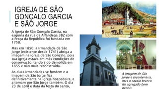 IGREJA DE SÃO
GONÇALO GARCIA
E SÃO JORGE
A Igreja de São Gonçalo Garcia, na
esquina da rua da Alfândega 382 com
a Praça da República foi fundada em
1758.
Mas em 1850, a Irmandade de São
Jorge (existente desde 1741) abriga a
imagem na igreja de São Gonçalo, pois
sua igreja estava em más condições de
conservação, tendo sido demolida em
1855 e não mais reconstruída.
As duas irmandades se fundem e a
imagem de São Jorge fica
definitivamente na igreja hospedeira, e
a tomam por São Jorge também. O dia
23 de abril é data da festa do santo,
A imagem de São
Jorge é bicentenária,
mas o cavalo branco
foi agregado bem
depois
 