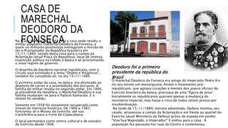 CASA DE
MARECHAL
DEODORO DA
FONSECANa Praça da República 197 está a casa onde residiu o
militar alagoano, marechal Deodoro da Fonseca, a
quem os militares positivistas entregaram a missão de
ser o Proclamador da República brasileira em
15/11/1889, saindo desta casa para o campo da
Aclamação (atual Praça da República), local de intensa
exposição pública na cidade à época e ali proclamando
o novo regime de governo.
O desenho da bandeira nacional republicana, com o
círculo azul estrelado e o lema “Ordem e Progresso”,
também foi concebido ali, no dia 19/11/1989.
O primeiro andar da casa, na época, era destinado ao
depósito de carros e a acomodação dos escravos. A
família do militar residia no segundo andar. Em 1890,
já presidente da república, o Marechal Deodoro e sua
família mudaram-se para o Palácio Itamaraty. E o
imóvel foi vendido.
Somente em 1958 foi novamente recuperado como
imóvel de interesse histórico. De 1966 a 1987,
funcionou ali o Museu do Exército, até sua
transferência para o Forte de Copacabana.
O local permanece como centro cultural e de estudos
do Exército desde 1998.
O marechal Deodoro da Fonseca era amigo do Imperador Pedro II e
no seu íntimo um monarquista. Porém o movimento pró-
republicano, que agitava corações e mentes dos jovens oficiais do
Exército brasileiro da época, precisava de uma “figura de proa”.
Inicialmente os republicanos queriam apenas a mudança do
ministério imperial, mas havia o risco de todos serem presos por
insubordinação.
Na tarde de 15/11/1889, mesmo adoentado, Dedoro montou seu
cavalo, atravessou o campo da Aclamação e em frente ao quartel do
Exército (atual Ministério da Defesa) gritou de espada em punho:
“Viva Sua Majestade, o Imperador!” E voltou para a casa. A
população fez passeata nas ruas do Centro e comemorou.
Deodoro foi o primeiro
presidente da república do
Brasil
 