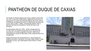 PANTHEON DE DUQUE DE CAXIAS
Em frente ao Palácio Duque de Caxias, prédio construído
em 1941 e que até 1960 sediou o Ministério da Guerra e
atualmente é a sede do Comando Militar do Leste, vemos
o Pantheon de Duque de Caxias, o Marechal Luís Alves de
Lima e Silva (1803/ 1880), considerado desde 1962 o
Patrono do Exército brasileiro e herói da Guerra do
Paraguai.
O monumento data de 1949, sendo inaugurado em
25/08/1953 na comemoração dos seus 150 anos de
nascimento. A estátua equestre data de 1889 e fora
trasladada do Largo do Machado, onde originalmente fora
inaugurada.
Duque de Caxias foi monarquista e o único duque do
Império brasileiro. Destacou-se como chefe militar e pela
lealdade à coroa, aos imperadores Dom Pedro I e Dom
Pedro II.
 