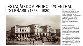 ESTAÇÃO DOM PEDRO II //CENTRAL
DO BRASIL (1858 - 1930) Foi a primeira estação
ferroviária da cidade do Rio
(construída no antigo local
onde estava a Igreja de
Santana original) e era o ponto
de partida d Ferrovia Dom
Pedro II, ligando o Rio de
Janeiro a Queimados (com
uma linha inicial de 48,21
km).
O nome da estação,
originalmente era Campo da
Aclamação (atual Campo de
Santana), passou a ser
conhecido como Estação da
Corte e depois como Estação
Dom Pedro II.
Em 1889, com a República, a
ferrovia mudou de nome para
Central do Brasil, que apesar
de ter sido extinta a empresa
em 1969, o nome permaneceu
oficial até hoje.
 