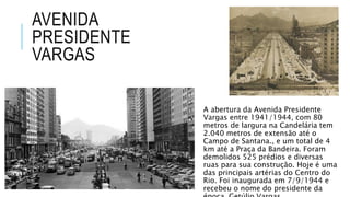 AVENIDA
PRESIDENTE
VARGAS
A abertura da Avenida Presidente
Vargas entre 1941/1944, com 80
metros de largura na Candelária tem
2.040 metros de extensão até o
Campo de Santana., e um total de 4
km até a Praça da Bandeira. Foram
demolidos 525 prédios e diversas
ruas para sua construção. Hoje é uma
das principais artérias do Centro do
Rio. Foi inaugurada em 7/9/1944 e
recebeu o nome do presidente da
 