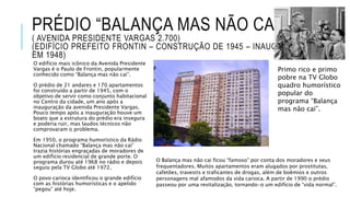 PRÉDIO “BALANÇA MAS NÃO CAI”
( AVENIDA PRESIDENTE VARGAS 2.700)
(EDIFÍCIO PREFEITO FRONTIN – CONSTRUÇÃO DE 1945 – INAUGURADO
EM 1948)
O edifício mais icônico da Avenida Presidente
Vargas é o Paulo de Frontin, popularmente
conhecido como “Balança mas não cai”.
O prédio de 21 andares e 170 apartamentos
foi construído a partir de 1945, com o
objetivo de servir como conjunto habitacional
no Centro da cidade, um ano após a
inauguração da avenida Presidente Vargas.
Pouco tempo após a inauguração houve um
boato que a estrutura do prédio era insegura
e poderia ruir, mas laudos técnicos não
comprovaram o problema.
Em 1950, o programa humorístico da Rádio
Nacional chamado “Balança mas não cai”
trazia histórias engraçadas de moradores de
um edifício residencial de grande porte. O
programa durou até 1968 no rádio e depois
seguiu pela TV Globo até 1972.
O povo carioca identificou o grande edifício
com as histórias humorísticas e o apelido
“pegou” até hoje.
O Balança mas não cai ficou “famoso” por conta dos moradores e seus
frequentadores. Muitos apartamentos eram alugados por prostitutas,
cafetões, travestis e traficantes de drogas, além de boêmios e outros
personagens mal afamodos da vida carioca. A partir de 1990 o prédio
passeou por uma revitalização, tornando-o um edifício de “vida normal”.
Primo rico e primo
pobre na TV Globo
quadro humorístico
popular do
programa “Balança
mas não cai”.
 