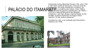 PALÁCIO DO ITAMARATY
Construído na Rua Marechal Floriano 196, entre 1851
e 1855 pelo conde de Itamaraty, Francisco José da
Rocha Leão, em estilo neoclássico e eclético, foi
inicialmente a residência de nobres. Entre 1889 e
1898, foi sede do governo republicano e de 1899 a
1970 foi a sede do Ministério das Relações
Exteriores, e até hoje abriga a representação no Rio
do MRE. A palavra Itamaraty em língua nativa
significa “rio das pedras pequenas”.
O prédio foi o 8o. a ser tombado pelo Patrimônio
Histórico em 1938.
 
