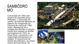 SAMBÓDRO
MO
Construído em 1983 com
projeto do arquiteto Oscar
Niemeyer, a “passarela do
samba” da Avenida Marquês de
Sapucaí foi inaugurada no
Carnaval de março de 1984,
onde a Mangueira foi a
campeã dos desfiles (a mesma
escola fora campeã no desfile
carnavalesco de 1933, na
Praça Onze, o primeiro a ser
organizado oficialmente na
cidade). O monumento de
Zumbi dos Palmares, no antigo
centro da Praça Onze, foi
 