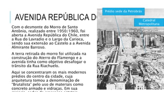 AVENIDA REPÚBLICA DO CHILE
Com o desmonte do Morro de Santo
Antônio, realizado entre 1950/1960, foi
aberta a Avenida República do Chile, entre
a Rua do Lavradio e o Largo da Carioca,
sendo sua extensão ao Castelo a a Avenida
Almirante Barroso.
A terra retirada do morro foi utilizada na
construção do Aterro do Flamengo e a
avenida tinha como objetivo desafogar o
trânsito da Rua Riachuelo.
Aqui se concentraram os mais modernos
prédios do centro da cidade, cuja
arquitetura tomou a denominação de
“Brutalista” pelo uso de materiais como
concreto armado e vidraças. Em sua
Prédio sede da Petrobrás
Catedral
Metropolitana
 