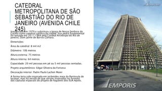 CATEDRAL
METROPOLITANA DE SÃO
SEBASTIÃO DO RIO DE
JANEIRO (AVENIDA CHILE
245)Inaugurada em 1979 e substituiu a Igreja de Nossa Senhora do
Carmo como catedral católica da cidade. Sua pedra fundamental
foi lançada em 20/1/1964 pelo Cardeal Arcebispo do Rio de
Janeiro, Dom Jaime de Barros Câmara.
Dimensões:
Área da catedral: 8 mil m2
Diâmetro: 106 metros
Altura externa: 75 metros
Altura interna: 64 metros
Capacidade: 20 mil pessoas em pé ou 5 mil pessoas sentadas.
Projeto arquitetônico: Edgar Oliveira da Fonseca
Decoração interior: Padre Paulo Lachen Maier
A forma teria sido inspirada em pirâmides maia da Península de
Iucatan, mas há versão de que seriam inspiradas no formato
das cápsulas espaciais do projeto de foguetes dos EUA Apolo.
 