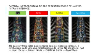 CATEDRAL METROPOLITANA DE SÃO SEBASTIÃO DO RIO DE JANEIRO
(VITRAIS INTERNOS)
Os quatro vitrais estão posicionados para os 4 pontos cardeais, e
simbolizam cada uma das características da Igreja. Na sequência: (Sul
= Una); (Oeste = Santa); (Norte = Católica); (Leste = Apostólica)
Una Santa Católica Apostólica
 