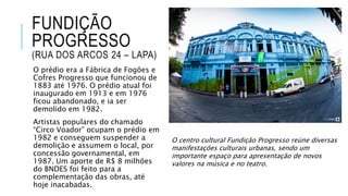 FUNDIÇÃO
PROGRESSO
(RUA DOS ARCOS 24 – LAPA)
O prédio era a Fábrica de Fogões e
Cofres Progresso que funcionou de
1883 até 1976. O prédio atual foi
inaugurado em 1913 e em 1976
ficou abandonado, e ia ser
demolido em 1982.
Artistas populares do chamado
“Circo Voador” ocupam o prédio em
1982 e conseguem suspender a
demolição e assumem o local, por
concessão governamental, em
1987. Um aporte de R$ 8 milhões
do BNDES foi feito para a
complementação das obras, até
hoje inacabadas.
O centro cultural Fundição Progresso reúne diversas
manifestações culturais urbanas, sendo um
importante espaço para apresentação de novos
valores na música e no teatro.
 