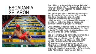 ESCADARIA
SELARÓN
Em 1990, o artista chileno Jorge Selarón(
Limache, Chile 1947 – Escadaria de Selarón
, Rio 2013) inicia reparos na escadarias,
em frente à sua casa.
Seu gosto por peças cerâmicas nas cores
verde, amarela, branca e azul (cores da
bandeira nacional) e espelhos foi
inicialmente motivo de “chacotas”
públicas, mas com o passar do tempo, o
artista foi cobrindo toda a escadaria
pública com suas peças cerâmicas.
Oficialmente, o logradouro é a Rua Manuel
Carneiro (ligação entre os bairros da Lapa
e Santa Tereza), cuja escadaria dá acesso
ao Convento de Santa Tereza.
São 215 degraus de concreto, formando a
escadaria medindo 125 metros de
extensão, recobertos por 2 mil azulejos
(sendo 300 deles pintados a mão pelo
artista com o motivo de uma mulher
africana grávida – uma marca de suas
obras), procedentes de 60 países. É uma
“obra em evolução constante”, segundo o
autor (já falecido). A escadaria foi tombada
pelo Patrimônio Histórico em 2005.
 
