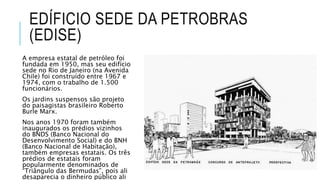 EDÍFICIO SEDE DA PETROBRAS
(EDISE)
A empresa estatal de petróleo foi
fundada em 1950, mas seu edifício
sede no Rio de Janeiro (na Avenida
Chile) foi construído entre 1967 e
1974, com o trabalho de 1.500
funcionários.
Os jardins suspensos são projeto
do paisagistas brasileiro Roberto
Burle Marx.
Nos anos 1970 foram também
inaugurados os prédios vizinhos
do BNDS (Banco Nacional do
Desenvolvimento Social) e do BNH
(Banco Nacional de Habitação),
também empresas estatais. Os três
prédios de estatais foram
popularmente denominados de
“Triângulo das Bermudas”, pois ali
desaparecia o dinheiro público ali
 