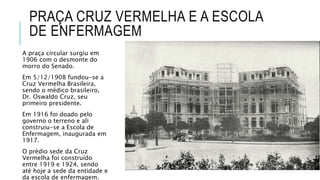 PRAÇA CRUZ VERMELHA E A ESCOLA
DE ENFERMAGEM
A praça circular surgiu em
1906 com o desmonte do
morro do Senado.
Em 5/12/1908 fundou-se a
Cruz Vermelha Brasileira,
sendo o médico brasileiro,
Dr. Oswaldo Cruz, seu
primeiro presidente.
Em 1916 foi doado pelo
governo o terreno e ali
construiu-se a Escola de
Enfermagem, inaugurada em
1917.
O prédio sede da Cruz
Vermelha foi construído
entre 1919 e 1924, sendo
até hoje a sede da entidade e
da escola de enfermagem.
 