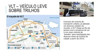 VLT – VEÍCULO LEVE
SOBRE TRILHOS
Conceito de sistema de
transporte urbano, já adotado
em diversas cidades do
mundo, o VLT chega ao Rio de
Janeiro com a proposta de ser
o um novo sistema de
“bondes” para interligação das
diversas áreas do Centro da
cidade a partir de 2016.
 