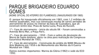 PARQUE BRIGADEIRO EDUARDO
GOMES
(NOME OFICIAL DO ATERRO DO FLAMENGO) (INAUGURADO EM 1965)
O parque foi inaugurado oficialmente em 1965, com 1,2 milhões de
metros quadrados, mas sua construção resulta de vários períodos de
aterramento de praias no interior da baía de Guanabara, que ali
existiram (entre elas: Praia de Santa Luzia, Praia do Russel).
1ª> Fase de aterramento – Início do século XX – Foram construídas a
Avenida Beira Mar, a Praça Paris.
2ª> Fase de aterramento – 1950 – Com o saibro do desmonte do
Morro de Santo Antônio, abriu-se área para realização do Congresso
Eucarístico Mundial de 1955.
3ª> Fase de aterramento – Construção do prédio do MAM (Museu de
Arte Moderna em 1958 e do Monumento aos Mortos da II Guerra
Mundial em 1960.
Outros eventos importantes: Marina da Glória (1982) e sede da ECO
1992.
 