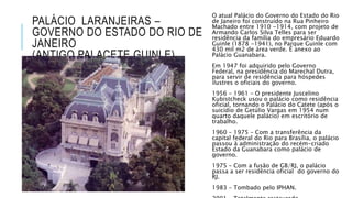 PALÁCIO LARANJEIRAS –
GOVERNO DO ESTADO DO RIO DE
JANEIRO
(ANTIGO PALACETE GUINLE)
O atual Palácio do Governo do Estado do Rio
de Janeiro foi construído na Rua Pinheiro
Machado entre 1910 -1914, com projeto de
Armando Carlos Silva Telles para ser
residência da família do empresário Eduardo
Guinle (1878 -1941), no Parque Guinle com
430 mil m2 de área verde. É anexo ao
Palácio Guanabara.
Em 1947 foi adquirido pelo Governo
Federal, na presidência do Marechal Dutra,
para servir de residência para hóspedes
ilustres o oficiais do governo.
1956 – 1961 – O presidente Juscelino
Kubistcheck usou o palácio como residência
oficial, tornando o Palácio do Catete (após o
suicídio de Getúlio Vargas em 1954 num
quarto daquele palácio) em escritório de
trabalho.
1960 – 1975 – Com a transferência da
capital federal do Rio para Brasília, o palácio
passou à administração do recém-criado
Estado da Guanabara como palácio de
governo.
1975 – Com a fusão de GB/RJ, o palácio
passa a ser residência oficial do governo do
RJ.
1983 – Tombado pelo IPHAN.
 