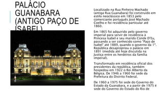 PALÁCIO
GUANABARA
(ANTIGO PAÇO DE
ISABEL)
Localizado na Rua Pinheiro Machado
(antiga Rua Guanabara) foi construído em
estilo neoclássico em 1853 pelo
comerciante português José Machado
Coelho e foi residência particular até
1860.
Em 1865 foi adquirido pelo governo
imperial para servir de residência à
Princesa Isabel e seu marido Conde D’Eu,
passando a ser conhecido como “Paço de
Isabel” até 1889, quando o governo da 1ª.
República desapropriou o palácio em
1891 (medida até hoje discutida na
Justiça entre os herdeiros da família
imperial).
Transformado em residência oficial dos
presidentes da república, também
hospedou em 1922 o Rei Alberto da
Bélgica. De 1946 a 1960 foi sede da
Prefeitura do Distrito Federal.
De 1960 a 1975 foi sede do Governo do
Estado da Guanabara, e a partir de 1975 é
sede do Governo do Estado do Rio de
 
