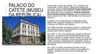 PALÁCIO DO
CATETE (MUSEU
DA REPÚBLICA)
Localizado na Rua do Catete 153, o palácio foi
construído entre 1858 e 1866 com projeto do
arquiteto alemão Carl Friedrich Gustav Waehneldt,
de estilo eclético e neoclássico, como residência
do cafeicultor luso-brasileiro Antônio Clemente
Pinto (Barão de Nova Friburgo, que enriquecera no
Brasil a partir de 1821 com comércio de escravos
negros).
O palácio era originalmente conhecido como
Palácio do Largo do Valditaro, Palácio de Nova
Friburgo ou Palácio das Águias.
Em 1889 a família do barão vendeu o imóvel para
uma empresa que iria transformá-lo num hotel,
projeto que não foi adiante.
Em 1897, o vice-presidente da república, Manuel
Vitorino, no governo do Presidente Prudente de
Moraes, adquire o imóvel para instalar ali a sede
do governo da república, assim permanecendo até
1960, quando a capital passou à Brasília. JK foi o
último presidente brasileiro a trabalhar no Palácio
do Catete.
Em 1954, o então presidente Getúlio Vargas
suicida-se com um tiro no peito num quarto do
Palácio, episódio histórico mais lembrado do
palácio.
 