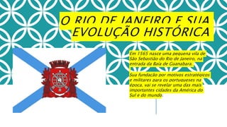 O RIO DE JANEIRO E SUA
EVOLUÇÃO HISTÓRICA
Em 1565 nasce uma pequena vila de
São Sebastião do Rio de Janeiro, na
entrada da Baía de Guanabara.
Sua fundação por motivos estratégicos
e militares para os portugueses na
época, vai se revelar uma das mais
importantes cidades da América do
Sul e do mundo.
 