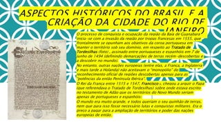 ASPECTOS HISTÓRICOS DO BRASIL E A
CRIAÇÃO DA CIDADE DO RIO DE
JANEIROO processo de conquista e ocupação da região da Baía de Guanabara
inicia-se com a invasão da região por tropas francesas em 1555, que
frontalmente se opunham aos objetivos da coroa portuguesa em
manter o território sob seu domínio, em respeito ao Tratado de
Tordesilhas (foto) , assinado entre portugueses e espanhóis em 7 de
junho de 1494 (definindo demarcações de terras recém-descobertas e
a descobrir no mundo).
No entanto, outras nações europeias (entre elas, a França, a Inglaterra
e mais tarde a Holanda) não aceitavam o “monopólio” do
reconhecimento oficial de regiões descobertas apenas para as
“potências da então Península Ibérica”.
O Rei da França entre 1515 e 1547, Francisco I, chegou a arguir o Papa
(que referendava o Tratado de Tordesilhas) sobre onde estava escrito
no testamento de Adão que os territórios do Novo Mundo seriam
apenas de portugueses e espanhóis!
O mundo era muito grande, e todos queriam o seu quinhão de terras,
nem que para isso fosse necessário lutas e conquistas militares. Era o
preço a pagar para a ampliação de territórios e poder das nações
europeias de então.
 