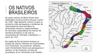 OS NATIVOS
BRASILEIROS
Os povos nativos do Brasil foram mais
detectados na área costeira do país a partir
de 1500. Algo bastante comum, já que as
primeiras vilas portuguesas e tentativas de
colonização do novo território só
alcançavam mesmo a região litorânea.
As incursões exploradoras do interior do
território brasileiro se dá com os
movimentos de “Entradas e Bandeiras” a
partir de 1531.
Na região do Rio de Janeiro tivemos os
grupos de nativos Tamoios (ou Tupinambás)
e os Temiminós. Os primeiros, Tamoios,
eram frontalmente hostis aos portugueses e
aliaram-se aos franceses na baía de
Guanabara. Já os Temiminós eram aliados
 