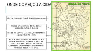 ONDE COMEÇOU A CIDADE
Ilha de Paranapuã (atual, Ilha do Governador)
Núcleo urbano inicial da vila de São
Sebastião do Rio de Janeiro
Cidade Velha, na Praia Vermelha, onde a
cidade foi fundada por Estácio de Sá em
1565, próximo à entrada da Baía de
Guanabara. (atualmente na área militar da
Fortaleza de São João, Urca).
Foz do Rio Carioca (Acarioca), única fonte de
água potável na época.
 