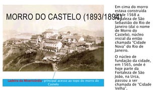 MORRO DO CASTELO (1893/1894)
Em cima do morro
estava construída
desde 1568 a
Fortaleza de São
Sebastião do Rio de
Janeiro (daí o nome
de Morro do
Castelo), núcleo
inicial da então
chamada “Cidade
Nova” do Rio de
Janeiro.
O núcleo de
fundação da cidade,
em 1565, onde é
hoje parte da
Fortaleza de São
João, na Urca,
passou a ser
chamada de “Cidade
Velha”.
Ladeira da Misericórdia, principal acesso ao topo do morro do
Castelo
 