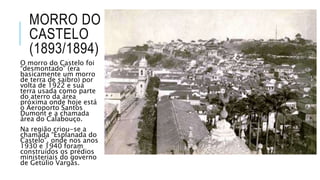 MORRO DO
CASTELO
(1893/1894)
O morro do Castelo foi
“desmontado” (era
basicamente um morro
de terra de saibro) por
volta de 1922 e sua
terra usada como parte
do aterro da área
próxima onde hoje está
o Aeroporto Santos
Dumont e a chamada
área do Calabouço.
Na região criou-se a
chamada “Esplanada do
Castelo”, onde nos anos
1930 e 1940 foram
construídos os prédios
ministeriais do governo
de Getúlio Vargas.
 