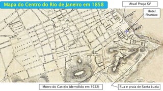 Mapa do Centro do Rio de Janeiro em 1858
Hotel
Pharoux
Rua e praia de Santa LuziaMorro do Castelo (demolido em 1922)
Atual Praça XV
 