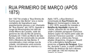 RUA PRIMEIRO DE MARÇO (APÓS
1875)
Em 1567 foi criada a “Rua Direita do
Carmo para São Bento” (era o nome
completo do logradouro que
popularmente passou a ser chamada
de “Rua Direita” até 1875), ligando o
Largo da Misericórdia (no alto do
então Morro do Castelo, sede do
governo da vila do Rio de Janeiro,
fundada em 1565) ao Morro de São
Bento, onde foi construído no século
XVII o Mosteiro de São Bento. É
considerada a mais antiga rua da
cidade, inicialmente uma estreita
faixa de terra entre os morros e a
praia.
Após 1875, a Rua Direita é
renomeada de Rua Primeiro de
Março em homenagem à data de
1/03/1870, quando foi travada a
Batalha de Aquidabã (nome do
riacho, afluente do rio Paraguai,
onde o ditador paraguaio Francisco
Solano Lopez foi morto pelo cabo do
exército Francisco Lacerda – o Chico
Diabo), com a vitória das forças
aliadas (Argentina, Uruguai e Brasil)
e foi a derradeira batalha que
encerrou a Guerra do Paraguai. Essa
foi, durante 5 anos, o maior conflito
militar da América do Sul e deixou
um saldo de 100 mil mortos de
 