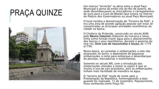PRAÇA QUINZE
Um imenso “terreirão” se abria entre o atual Paço
Municipal e porto da então vila do Rio de Janeiro, de
onde desembarcavam as mercadorias e carregamentos
de ouro para a Casa da Moeda (que estava no interior
do Palácio dos Governadores ou atual Paço Municipal).
O local recebia a denominação de “Terreiro da Polé”, e
era uma área de grande agitação popular por estar ali
concentradas as principais atividades econômicas da
cidade na época.
O Chafariz da Pirâmide, construído no século XVIII
pelo Mestre Valentim (Valentim da Fonseca e Silva),
tinha como função trazer água para o abastecimento
dos barcos e seus marinheiros, durante o governo do
vice-rei, Dom Luis de Vasconcelos e Souza, de 1779
a1790.
Nesta época, as caravelas e embarcações a vela não
atracavam no porto, e dependiam de pequenas
embarcações a remo para embarque e desembarque
de pessoas, mercadorias e mantimentos.
Somente no século XIX, com a introdução das
embarcações movidas a motor (a vapor) é que se
iniciou o uso de cais acostáveis, pois as embarcações
tinham mais facilidade de manobra na água.
O “terreiro da Polé” muda de nome após a
Proclamação da República, homenageando a data
quando foi realizada; 15 de novembro. Popularmente,
ficou conhecida como Praça XV.
 