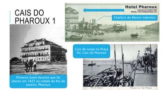 CAIS DO
PHAROUX 1
Primeiro hotel decente que foi
aberto em 1825 na cidade do Rio de
Janeiro: Pharoux
Cais de carga na Praça
XV, Cais do Pharoux
Chafariz do Mestre Valentim
 