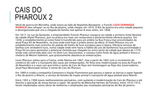 CAIS DO
PHAROUX 2
Herói de guerra em Marselha, onde lutara ao lado de Napoleão Bonaparte, o francês LOUIS DOMINIQUE
PHAROUX veio refugiar-se no Rio de Janeiro, onde chegou em 1816. O Rio de Janeiro era uma cidade pequena
e desorganizada que vira a chegada da família real apenas 8 anos antes, em 1808.
Em 1817, na rua da Quitanda, o empreendedor francês Pharoux inaugura na cidade o primeiro hotel decente
da cidade (Hotel Pharoux), que na prática era mais um restaurante e posteriormente oferecia quartos. Em
1838, o estabelecimento já como hotel é transferido para um prédio na Rua Fresca (nas proximidades da
atual Praça XV de Novembro, na área onde está hoje o prédio anexo da Alerj). O hotel Pharoux era um
estabelecimento mais próximo do padrão de hotéis de luxo europeus para a época. Oferecia serviços de
banhos (um verdadeiro luxo, numa cidade onde nem havia o hábito do uso de banheiros) Sua proximidade à
Praça XV era para aproveitar a potencial clientela que chegada no único porto da cidade que datava de 1779,
tendo sido construído pelo vice-rei Dom Luis Vasconcelos, e contava como fonte de água potável e fresca o
chafariz de Mestre Valentim, que gratuitamente abastecia as embarcações.
Louis Pharoux voltou para a França, onde faleceu em 1867, mas a partir de 1842 com o incremento do
comércio do café e o transporte das sacas por embarcações, foi feita uma modernização na área da Praça XV
de Novembro e o novo cais que tinha o nome de Cais do Paço (em homenagem ao Paço dos Governadores,
atual Paço Municipal) tomou o nome de Cais do Pharoux.
Em 1889 é criada a companhia Cantareira e Viação Fluminense que passou a operar as barcas a vapor ligando
o Rio de Janeiro a Niterói, o serviço de bondes de tração animal e transporte de água potável para Niterói.
Entre 1903 a 1908 novos melhoramentos portuários, com aumento e modernização do Cais do Pharoux e até
mesmo a operação de novas barcas a vapor. No governo do Marechal Hermes da Fonseca, entre 1910/1914,
foram implantadas várias obras de melhorias e ampliações das instalações portuárias do Rio de Janeiro.
 