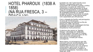 HOTEL PHAROUX (1838 A
1858)
(NA RUA FRESCA, 3 –
PRAÇA VX)
Fundado em 1817 pelo francês Louis
Pharoux, inicialmente como um
restaurante (de excelente comida e vinhos
franceses), e a partir de 1838 como
restaurante e hotel (localizado na atual
Praça XV de Novembro), é considerado o
primeiro estabelecimento de hospedagem
de qualidade (entenda-se “padrão
europeu da época) a funcionar na cidade
do Rio de Janeiro. Tinha sala de jantar
com capacidade para 80 pessoas.
Com a chegada da família real portuguesa
(e cerca de 10 mil pessoas
acompanhantes da nobreza) ao Rio de
Janeiro em 1808, não havia
estabelecimentos de hospedagem de boa
qualidade na cidade (somente
hospedarias muito precárias).
A abertura dos portos às “Nações
Amigas”, decretada em 1808 pelo
príncipe regente Dom João VI, acabou
transformando o precário porto do Rio
num centro de entreposto de
mercadorias, visitado por navios
estrangeiros.
Nesta época, os estrangeiros que não
tivessem carta de recomendações para
hospedagem em terra (em casa de
famílias) pernoitavam nas suas próprias
embarcações, para evitar os ratos e
mosquitos e infestavam a cidade e as
precárias hospedarias. Funcionou como
hotel até 1858.
 