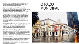 O PAÇO
MUNICIPAL
Um dos mais antigos prédios ainda de pé no
Centro do Rio de Janeiro é o chamado Paço
Municipal (ou Palácio Municipal).
O prédio data do século XVIII tendo sido
construído pelo então governador Gomes Freire
de Andrade, o Conde de Bobadela, que
governou o Rio de Janeiro entre 1733 e 1763.
No princípio a construção apenas o piso térreo e
ali funcionou a Casa da Moeda, onde toda a
produção de ouro extraído das Minas Gerais
deveria ser fundido em barras e dos quais se
cobrava o imposto real de 20% sobre a
produção (popularmente conhecido como o
QUINTO).
Foi também o Palácio dos Governadores, já que
em 1763 a capital do Brasil Colônia foi
transferida por ordem real da cidade de
Salvador na Bahia para o Rio de Janeiro.
O Palácio também abrigou a família real
portuguesa a partir de 1808, quando a sede do
império português foi transferida para o Rio de
Janeiro, e desta forma o edifício sofreu
inúmeras alterações arquitetônicas e ampliações
de mais andares.
Era considerado o prédio que mais tinha janelas
de vidro em toda a cidade do Rio de Janeiro.
Vidraças eram produtos muito caros para a
época, e só as construções de nobres podiam
ostentar tal requinte.
 