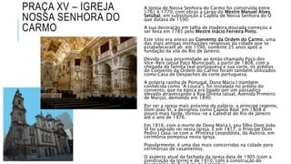 PRAÇA XV – IGREJA
NOSSA SENHORA DO
CARMO
A Igreja de Nossa Senhora do Carmo foi construída entre
1761 e 1770, com obras a cargo do Mestre Manuel Alves
Setúbal, em substituição à Capela de Nossa Senhora do Ó
que datava de 1590.
A sua decoração em talha de madeira dourada começou a
ser feita em 1785 pelo Mestre Inácio Ferreira Pinto.
Este sítio era anexo ao Convento da Ordem do Carmo, uma
das mais antigas instituições religiosas da cidade que se
estabeleceram ali em 1590, somente 25 anos após a
fundação da vila do Rio de Janeiro.
Devido a sua proximidade ao então chamado Paço dos
Vice-Reis (atual Paço Municipal), a partir de 1808, com a
chegada da família real portuguesa e sua corte, os prédios
do Convento da Ordem do Carmo foram também utilizados
como Casa de Despachos da corte portuguesa.
A própria rainha de Portugal, Dona Maria I (também
conhecida como “A Louca”), foi instalada no prédio do
convento, que na época era ligado por um passadiço
elevado atravessando a Rua Direita (atual, Avenida Primeiro
de Março), demolido em 1890.
Por ser a igreja mais próxima do palácio, o príncipe regente,
Dom João VI, a designou como Capela Real em 1808 e
pouco mais tarde, tornou-se a Catedral do Rio de Janeiro
até o ano de 1976.
Em 1816, com a morte de Dona Maria I, seu filho Dom João
VI foi sagrado rei nesta igreja. E em 1817, o Príncipe Dom
Pedro I casa-se com a Princesa Leopoldina, da Áustria, em
cerimônia pomposa nesta igreja.
Popularmente, é uma das mais concorridas na cidade para
cerimônias de casamentos.
O aspecto atual da fachada da igreja data de 1905 (com a
construção da torre) e de 1910, com a construção do
 
