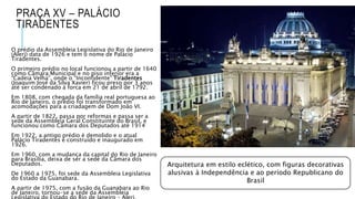 PRAÇA XV – PALÁCIO
TIRADENTES
O prédio da Assembleia Legislativa do Rio de Janeiro
(Alerj) data de 1926 e tem o nome de Palácio
Tiradentes.
O primeiro prédio no local funcionou a partir de 1640
como Câmara Municipal e no piso inferior era a
“Cadeia Velha”, onde o “Inconfidente” Tiradentes
(Joaquim José da Silva Xavier) ficou preso por 3 anos
até ser condenado à forca em 21 de abril de 1792.
Em 1808, com chegada da família real portuguesa ao
Rio de Janeiro, o prédio foi transformado em
acomodações para a criadagem de Dom João VI.
A partir de 1822, passa por reformas e passa ser a
sede da Assembleia Geral Constituinte do Brasil, e
funcionou como Câmara dos Deputados até 1914
Em 1922, a antigo prédio é demolido e o atual
Palácio Tiradentes é construído e inaugurado em
1926.
Em 1960, com a mudança da capital do Rio de Janeiro
para Brasília, deixa de ser a sede da Câmara dos
Deputados.
De 1960 a 1975, foi sede da Assembleia Legislativa
do Estado da Guanabara.
A partir de 1975, com a fusão da Guanabara ao Rio
de Janeiro, tornou-se a sede da Assembleia
Arquitetura em estilo eclético, com figuras decorativas
alusivas à Independência e ao período Republicano do
Brasil
 