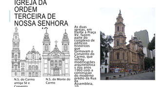 IGREJA DA
ORDEM
TERCEIRA DE
NOSSA SENHORA
DO CARMO
As duas
igrejas, em
frente à Praça
XV, fazem
parte do
complexo de
edifícios
históricos
que
formavam o
Convento do
Carmo, que
sofreu
modificações
arquitetônica
s nos anos
1960 com a
construção
do moderno
prédio da Rua
da
Assembleia,
N.S. do Carmo
antiga Sé e
N.S. do Monte do
Carmo
 