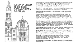 IGREJA DA ORDEM
TERCEIRA DE
NOSSA SENHORA
DO CARMO
O Convento do Carmo foi estabelecido em 1589 no terreno ao lado
do atual Paço Municipal (na época, Paço dos Governadores) por
doação da Câmara da cidade a Frei Pedro Viana e aos irmãos
carmelitas da então Capela de Nossa Senhora do Ó.
Em 1611, a irmandade recebe o terreno vizinho (ainda não existia a
rua Sete de Setembro) e em 1619 constroem o Convento.
Da primitiva capela, começa a ser construída a atual igreja entre
1761 a 1776.
Com a chegada da família real portuguesa ao Rio de Janeiro em
1808, parte dos prédios do convento foi confiscada pelo príncipe
regente Dom João VI, que ali instalou a residência de sua mãe, a
rainha de Portugal, Dona Maria I (a Louca), que ali viveu por 8 anos,
até sua morte em 1816.
Também a partir de 1808, a igreja passou a ser considerada Capela
Real Portuguesa e sede Episcopal da Arquidiocese de São Sebastião
do Rio de Janeiro ( condição que permaneceu até 1976, quando foi
transferida para a moderna catedral metropolitana de São Sebastião
do Rio de Janeiro – daí o nome de Antiga Sé).
20/03/1816 – Sagração de Doma João VI como rei de Portugal, Brasil
e Algarves, após a morte de sua mãe, a rainha Maria I, a louca.
06/11/1817 – Cerimônia de casamento religioso entre o Príncipe
Dom Pedro (futuro Imperador Dom Pedro I) e a princesa austríaca (e
futura imperatriz), Dona Leopoldina de Hapsburg.
Set 1822 – Após a proclamação da Independência, passou à
condição de Capela Imperial, por ordem de D. Pedro I, que foi
consagrado ali como imperador (assim como Dom Pedro II,
consagrado imperador em 1831)
15/10/1864 – Cerimônia de casamento religioso da Princesa Isabel e
o Conde D’Eu.
 