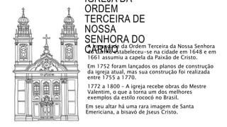 IGREJA DA
ORDEM
TERCEIRA DE
NOSSA
SENHORA DO
CARMOA Irmandade da Ordem Terceira da Nossa Senhora
do Carmo estabeleceu-se na cidade em 1648 e em
1661 assumiu a capela da Paixão de Cristo.
Em 1752 foram lançados os planos de construção
da igreja atual, mas sua construção foi realizada
entre 1755 a 1770.
1772 a 1800 – A igreja recebe obras do Mestre
Valentim, o que a torna um dos melhores
exemplos da estilo rococó no Brasil.
Em seu altar há uma rara imagem de Santa
Emericiana, a bisavó de Jseus Cristo.
 