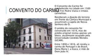CONVENTO DO CARMO
O Convento do Carmo foi
estabelecido na cidade em 1589
pelo Frei Pedro Viana e irmãos
carmelitas.
Receberam a doação do terreno
em frente da Câmara Municipal e
assumiram a capela de Nossa
Senhora do Ó.
O prédio do convento foi
construído em 1619, mas do
prédio original restou apenas um
bloco, atualmente ocupado pela
Universidade Cândido Mendes
(UCAM).
Entre 1808 e 1816, ali residiu a
rainha de Portugal e do Brasil,
Dona Maria I, a louca, e mãe de
Dom João IV.
 