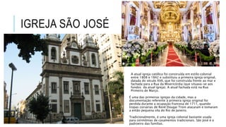 IGREJA SÃO JOSÉ
A atual igreja católica foi construída em estilo colonial
entre 1808 e 1842 e substituiu a primeira igreja original,
datada do século XVII, que foi construída frente ao mar e
fachada para a Rua da Misericórdia (que situava-se aos
fundos da atual igreja). A atual fachada está na Rua
Primeiro de Março.
É uma das primeiras igrejas da cidade, mas a
documentação referente à primeira igreja original foi
perdida durante a ocupação francesa de 1711, quando
tropas corsárias de Renê Dougai Troin atacaram e tomaram
a então pequena vila do Rio de Janeiro.
Tradicionalmente, é uma igreja colonial bastante usada
para cerimônias de casamentos tradicionais. São José é o
padroeiro das famílias.
 