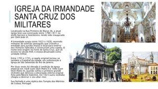IGREJA DA IRMANDADE
SANTA CRUZ DOS
MILITARES
Localizada na Rua Primeiro de Março 36, a atual
igreja teve sua construção entre 1780-1811 no
estilo barroco e neoclássico, tendo sido inaugurada
por Dom João VI.
A Irmandade surgiu entre 1623 e 1628, reunindo
militares do exército português que criaram a
entidade para auxílio mútuo e local para enterro
dos militares falecidos e construíram uma capela. O
nome teve origem no Forte de Santa Cruz, que ali
existia no século XVII, e estava desativado como
unidade militar.
Entre 1703 e 1733, a capela original tornou-se
também a Catedral da cidade, em substituição à
Igreja de São Sebastião do Rio de Janeiro.
Por duas vezes foi elevada à condição de Igreja
Imperial em 1828 (com Dom Pedro I) e 1840 (com
Dom Pedro II), quando sofreu o primeiro grande
incêndio que destruiu a decoração interna original
feita pelo Mestre Valentim. Em 1923 outro incêndio
chegou a destruir o seu altar-mor.
Sua fachada é uma réplica dos Templo dos Mártires
de Lisboa, Portugal.
 