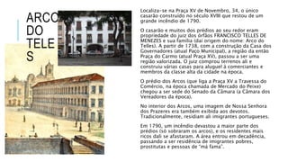 ARCO
DO
TELE
S
Localiza-se na Praça XV de Novembro, 34, o único
casarão construído no século XVIII que restou de um
grande incêndio de 1790.
O casarão e muitos dos prédios ao seu redor eram
propriedade do juiz dos órfãos FRANCISCO TELLES DE
MENEZES e sua família (daí origem do nome: Arco do
Telles). A partir de 1738, com a construção da Casa dos
Governadores (atual Paço Municipal), a região da então
Praça do Carmo (atual Praça XV), passou a ser uma
região valorizada. O juiz comprou terrenos ali e
construiu várias casas para aluguel à comerciantes e
membros da classe alta da cidade na época.
O prédio dos Arcos (que liga a Praça XV a Travessa do
Comércio, na época chamada de Mercado do Peixe)
chegou a ser sede do Senado da Câmara (a Câmara dos
Vereadores da época).
No interior dos Arcos, uma imagem de Nossa Senhora
dos Prazeres era também exibida aos devotos.
Tradicionalmente, residiam ali imigrantes portugueses.
Em 1790, um incêndio devastou a maior parte dos
prédios (só sobraram os arcos), e os residentes mais
ricos dali se afastaram. A área entrou em decadência,
passando a ser residência de imigrantes pobres,
prostitutas e pessoas de “má fama”.
 